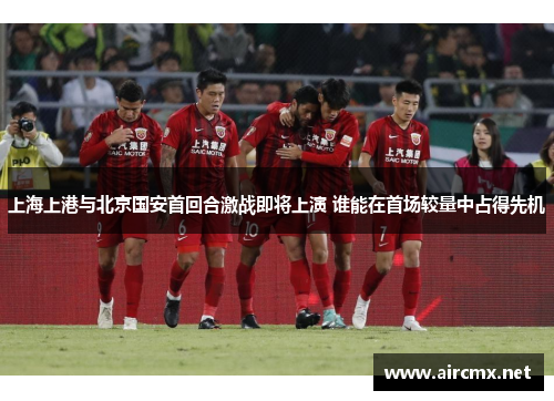 上海上港与北京国安首回合激战即将上演 谁能在首场较量中占得先机